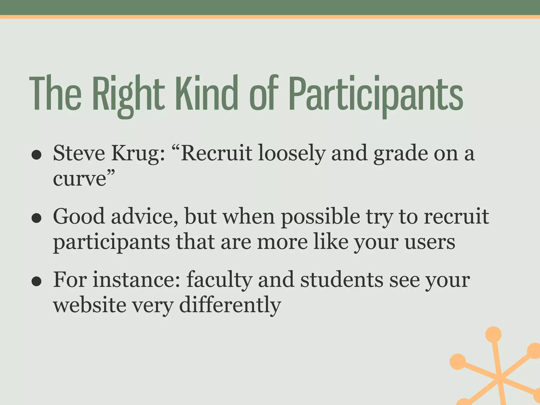The Right Kind of Participants
• Steve Krug: “Recruit loosely and grade on a
  curve”
• Good advice, but when possible try to recruit
  participants that are more like your users
• For instance: faculty and students see your
  website very differently
 