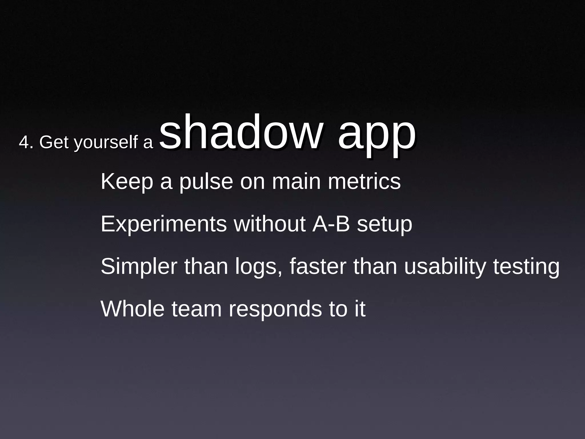 4. Get yourself a  shadow app  Keep a pulse on main metrics Experiments without A-B setup Simpler than logs, faster than usability testing Whole team responds to it 