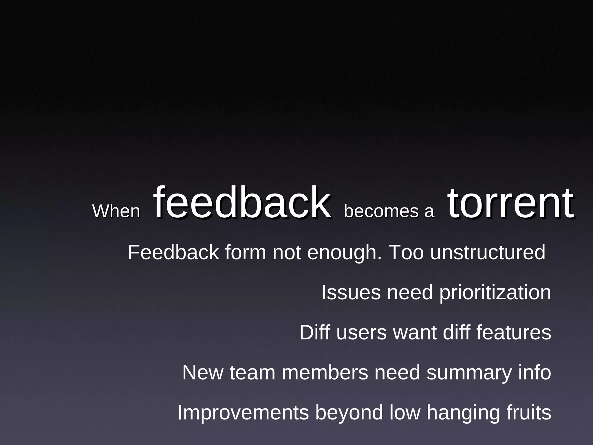 When  feedback  becomes a  torrent Feedback form not enough. Too unstructured  Issues need prioritization Diff users want diff features New team members need summary info Improvements beyond low hanging fruits 