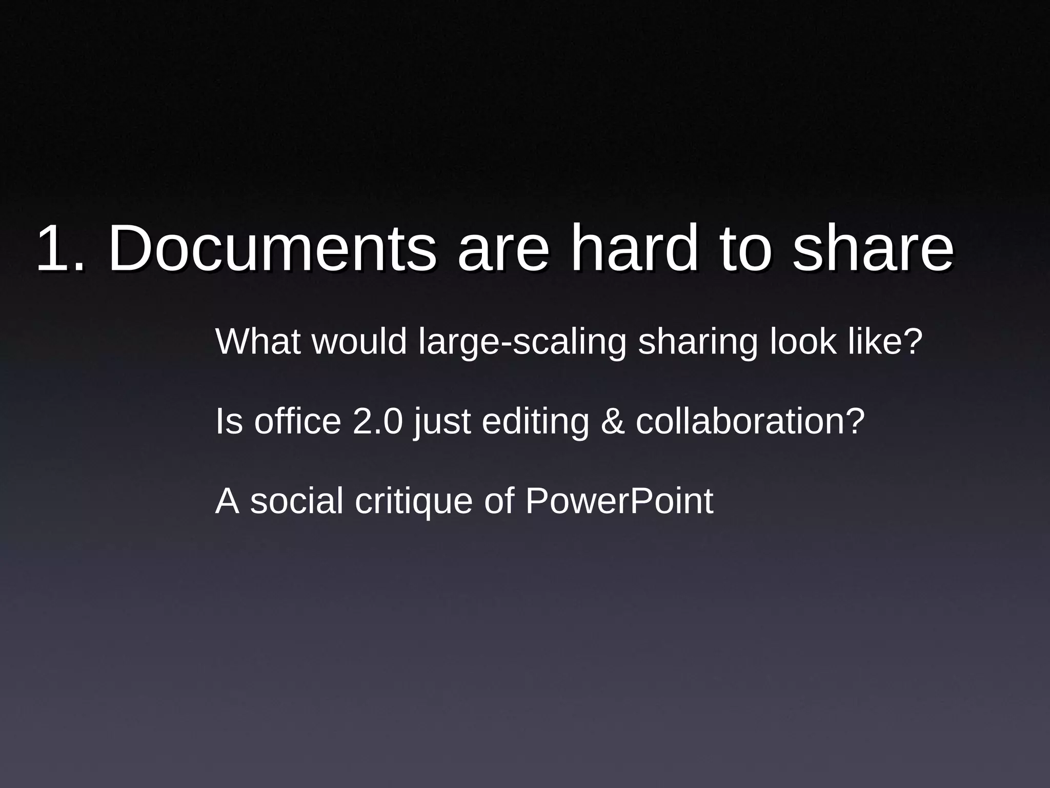 1. Documents are hard to share  What would large-scaling sharing look like? Is office 2.0 just editing & collaboration?  A social critique of PowerPoint 