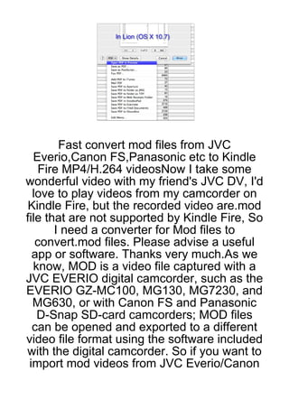 Fast convert mod files from JVC
  Everio,Canon FS,Panasonic etc to Kindle
    Fire MP4/H.264 videosNow I take some
wonderful video with my friend's JVC DV, I'd
  love to play videos from my camcorder on
 Kindle Fire, but the recorded video are.mod
file that are not supported by Kindle Fire, So
       I need a converter for Mod files to
   convert.mod files. Please advise a useful
  app or software. Thanks very much.As we
  know, MOD is a video file captured with a
JVC EVERIO digital camcorder, such as the
EVERIO GZ-MC100, MG130, MG7230, and
  MG630, or with Canon FS and Panasonic
   D-Snap SD-card camcorders; MOD files
  can be opened and exported to a different
video file format using the software included
with the digital camcorder. So if you want to
 import mod videos from JVC Everio/Canon
 