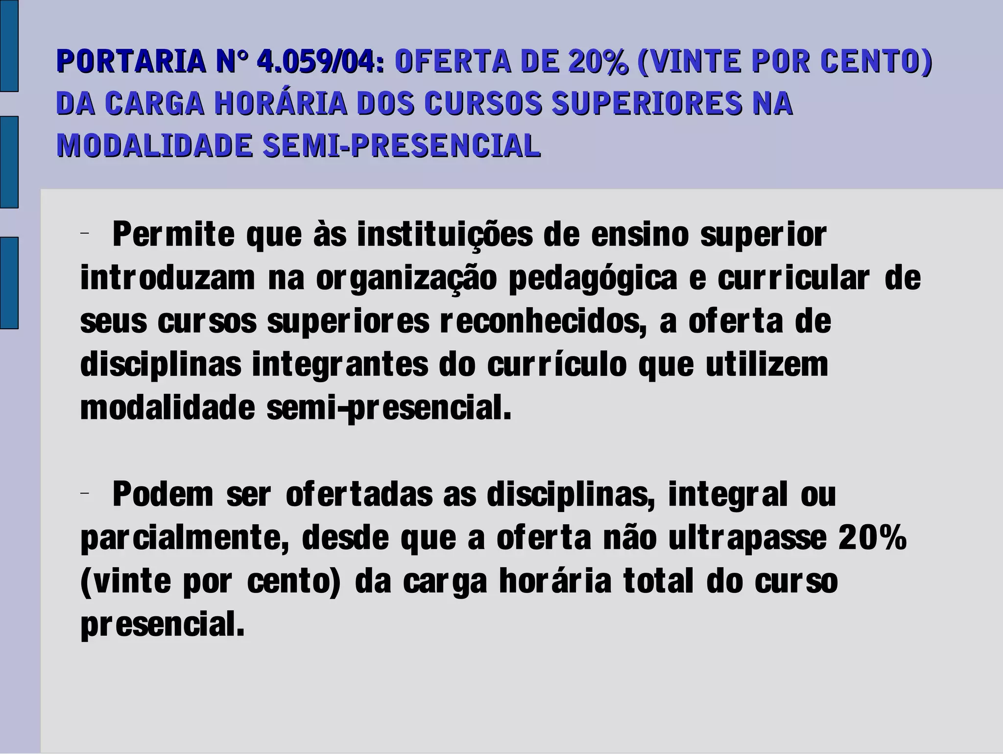 PORTARIA N° 4.059/04: OFERTA DE 20% (VINTE POR CENTO)
DA CARGA HORÁRIA DOS CURSOS SUPERIORES NA
MODALIDADE SEMI-PRESENCIAL

 −
   Per mite que às instituições de ensino super ior
 intr oduzam na or ganização pedagógica e cur r icular de
 seus cur sos super ior es r econhecidos, a ofer ta de
 disciplinas integr antes do cur r ículo que utilizem
 modalidade semi-pr esencial.

 −
   Podem ser ofer tadas as disciplinas, integr al ou
 par cialmente, desde que a ofer ta não ultr apasse 20%
 (vinte por cento) da car ga hor ár ia total do cur so
 pr esencial.
 