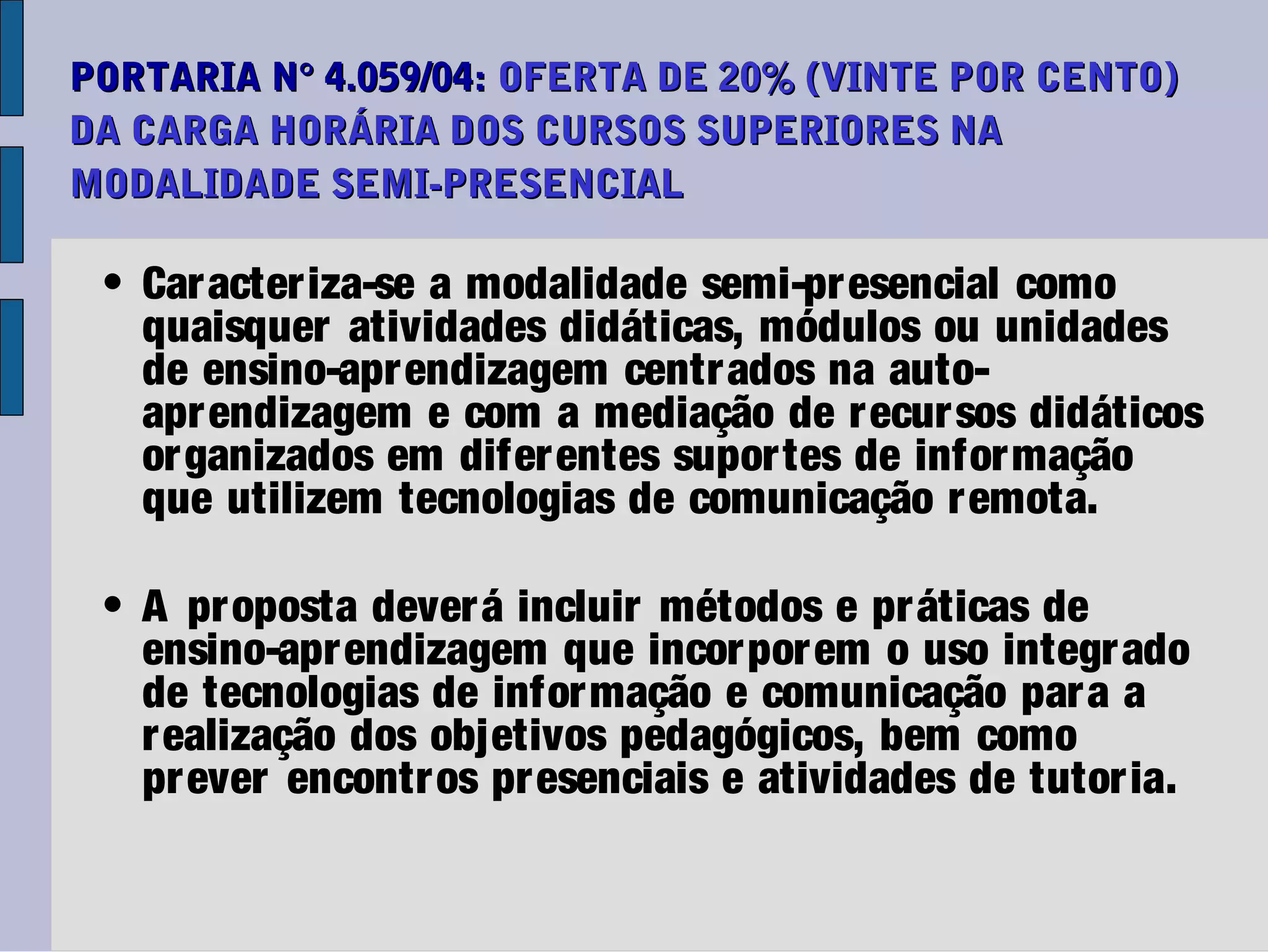 PORTARIA N° 4.059/04: OFERTA DE 20% (VINTE POR CENTO)
DA CARGA HORÁRIA DOS CURSOS SUPERIORES NA
MODALIDADE SEMI-PRESENCIAL

 • Car acter iza-se a modalidade semi-pr esencial como
   quaisquer atividades didáticas, módulos ou unidades
   de ensino-apr endizagem centr ados na auto-
   apr endizagem e com a mediação de r ecur sos didáticos
   or ganizados em difer entes supor tes de infor mação
   que utilizem tecnologias de comunicação r emota.

 • A pr oposta dever á incluir métodos e pr áticas de
   ensino-apr endizagem que incor por em o uso integr ado
   de tecnologias de infor mação e comunicação par a a
   r ealização dos objetivos pedagógicos, bem como
   pr ever encontr os pr esenciais e atividades de tutor ia.
 