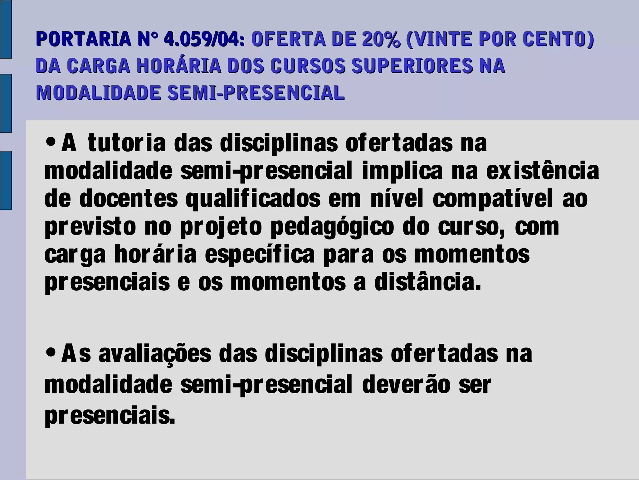 PORTARIA N° 4.059/04: OFERTA DE 20% (VINTE POR CENTO)
DA CARGA HORÁRIA DOS CURSOS SUPERIORES NA
MODALIDADE SEMI-PRESENCIAL

• A tutoria das disciplinas ofertadas na
modalidade semi-presencial implica na existência
de docentes qualificados em nível compatível ao
pr evisto no projeto pedagógico do cur so, com
car ga hor ár ia específica para os momentos
pr esenciais e os momentos a distância.

• A s avaliações das disciplinas ofer tadas na
modalidade semi-presencial dever ão ser
pr esenciais.
 