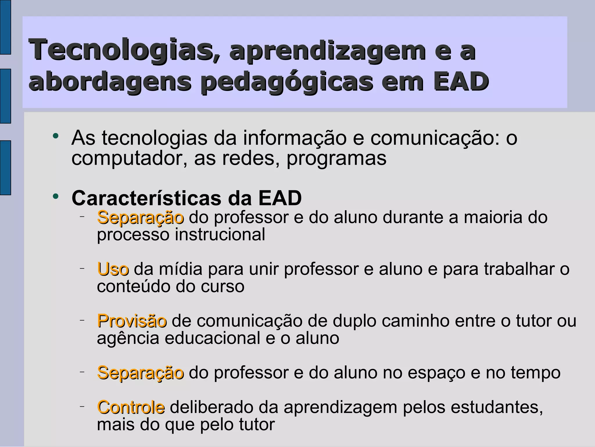 Tecnologias, aprendizagem e a
abordagens pedagógicas em EAD

 
     As tecnologias da informação e comunicação: o
     computador, as redes, programas
 
     Características da EAD
     −
         Separação do professor e do aluno durante a maioria do
         processo instrucional
     −
         Uso da mídia para unir professor e aluno e para trabalhar o
         conteúdo do curso
     −
         Provisão de comunicação de duplo caminho entre o tutor ou
         agência educacional e o aluno
     −
         Separação do professor e do aluno no espaço e no tempo
     −
         Controle deliberado da aprendizagem pelos estudantes,
         mais do que pelo tutor
 