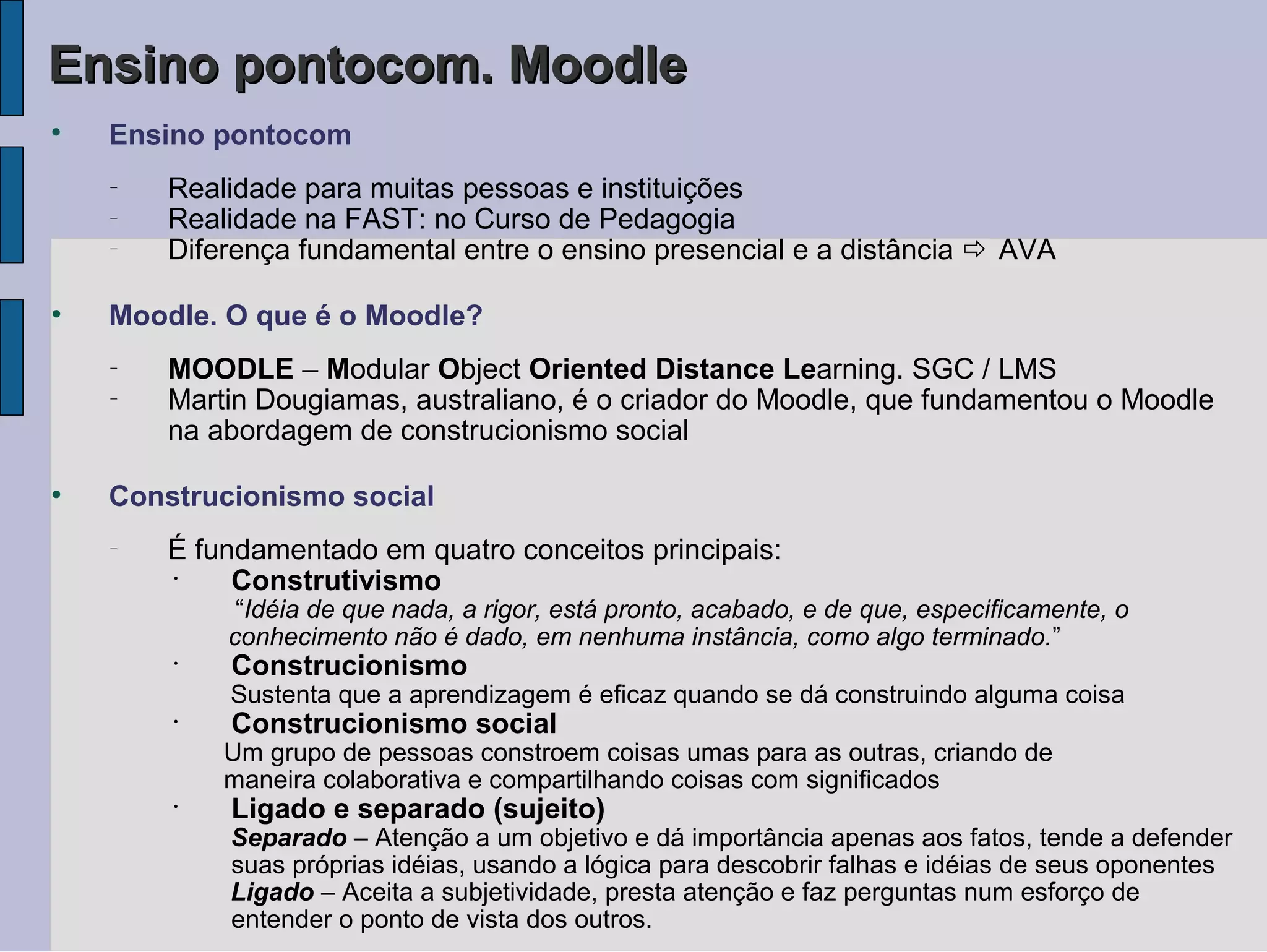 Ensino pontocom. Moodle

    Ensino pontocom
    −
        Realidade para muitas pessoas e instituições
    −
        Realidade na FAST: no Curso de Pedagogia
    −
        Diferença fundamental entre o ensino presencial e a distância  AVA

●
    Moodle. O que é o Moodle?
    −
        MOODLE – Modular Object Oriented Distance Learning. SGC / LMS
    −
        Martin Dougiamas, australiano, é o criador do Moodle, que fundamentou o Moodle
        na abordagem de construcionismo social

●
    Construcionismo social
    −
        É fundamentado em quatro conceitos principais:
        •
             Construtivismo
             “Idéia de que nada, a rigor, está pronto, acabado, e de que, especificamente, o
            conhecimento não é dado, em nenhuma instância, como algo terminado.”
        •
            Construcionismo
            Sustenta que a aprendizagem é eficaz quando se dá construindo alguma coisa
        •
            Construcionismo social
            Um grupo de pessoas constroem coisas umas para as outras, criando de
            maneira colaborativa e compartilhando coisas com significados
        •
            Ligado e separado (sujeito)
            Separado – Atenção a um objetivo e dá importância apenas aos fatos, tende a defender
            suas próprias idéias, usando a lógica para descobrir falhas e idéias de seus oponentes
            Ligado – Aceita a subjetividade, presta atenção e faz perguntas num esforço de
            entender o ponto de vista dos outros.
 