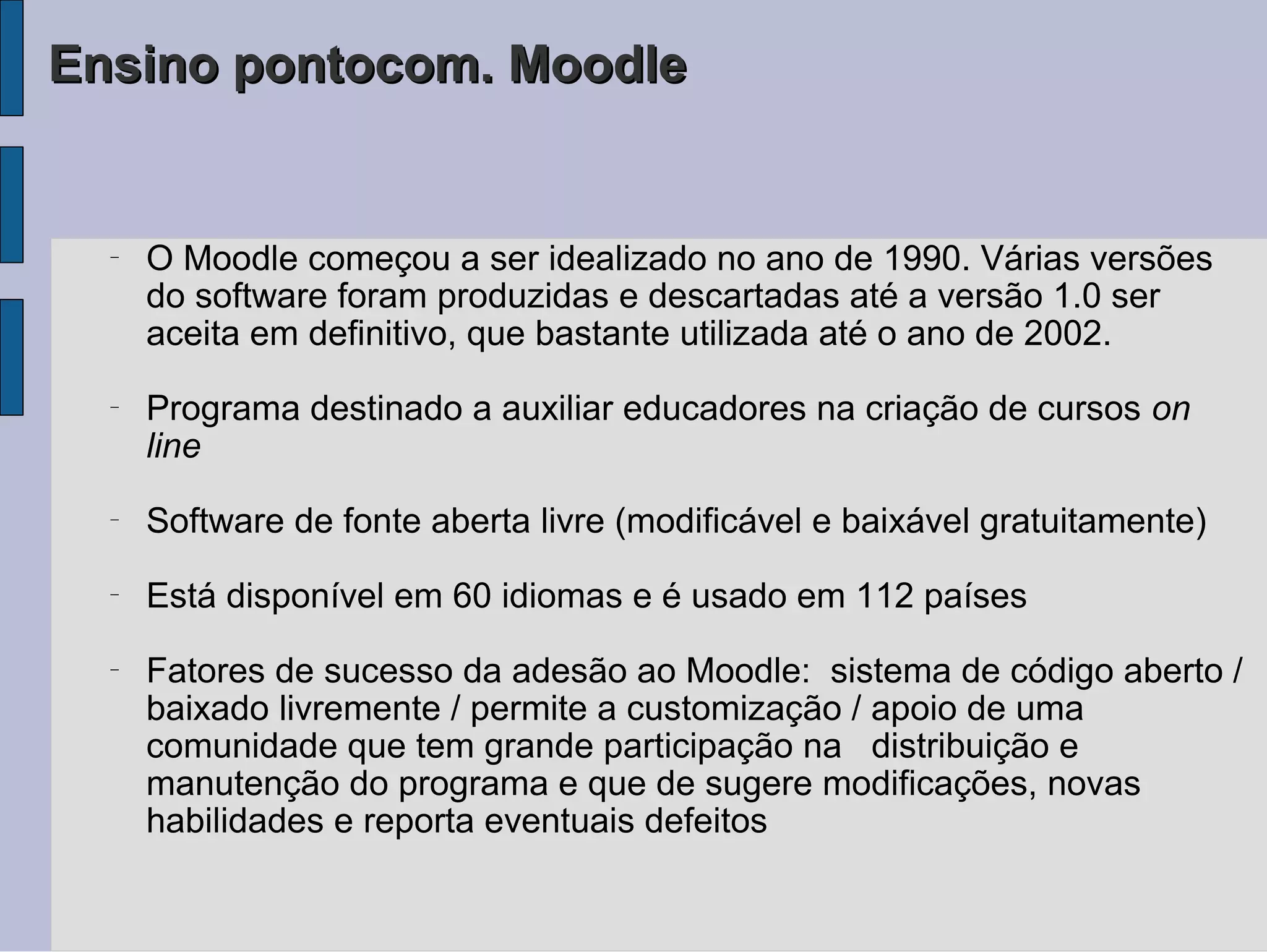 Ensino pontocom. Moodle


  −
      O Moodle começou a ser idealizado no ano de 1990. Várias versões
      do software foram produzidas e descartadas até a versão 1.0 ser
      aceita em definitivo, que bastante utilizada até o ano de 2002.
  −
      Programa destinado a auxiliar educadores na criação de cursos on
      line
  −
      Software de fonte aberta livre (modificável e baixável gratuitamente)
  −
      Está disponível em 60 idiomas e é usado em 112 países
  −
      Fatores de sucesso da adesão ao Moodle: sistema de código aberto /
      baixado livremente / permite a customização / apoio de uma
      comunidade que tem grande participação na distribuição e
      manutenção do programa e que de sugere modificações, novas
      habilidades e reporta eventuais defeitos
 