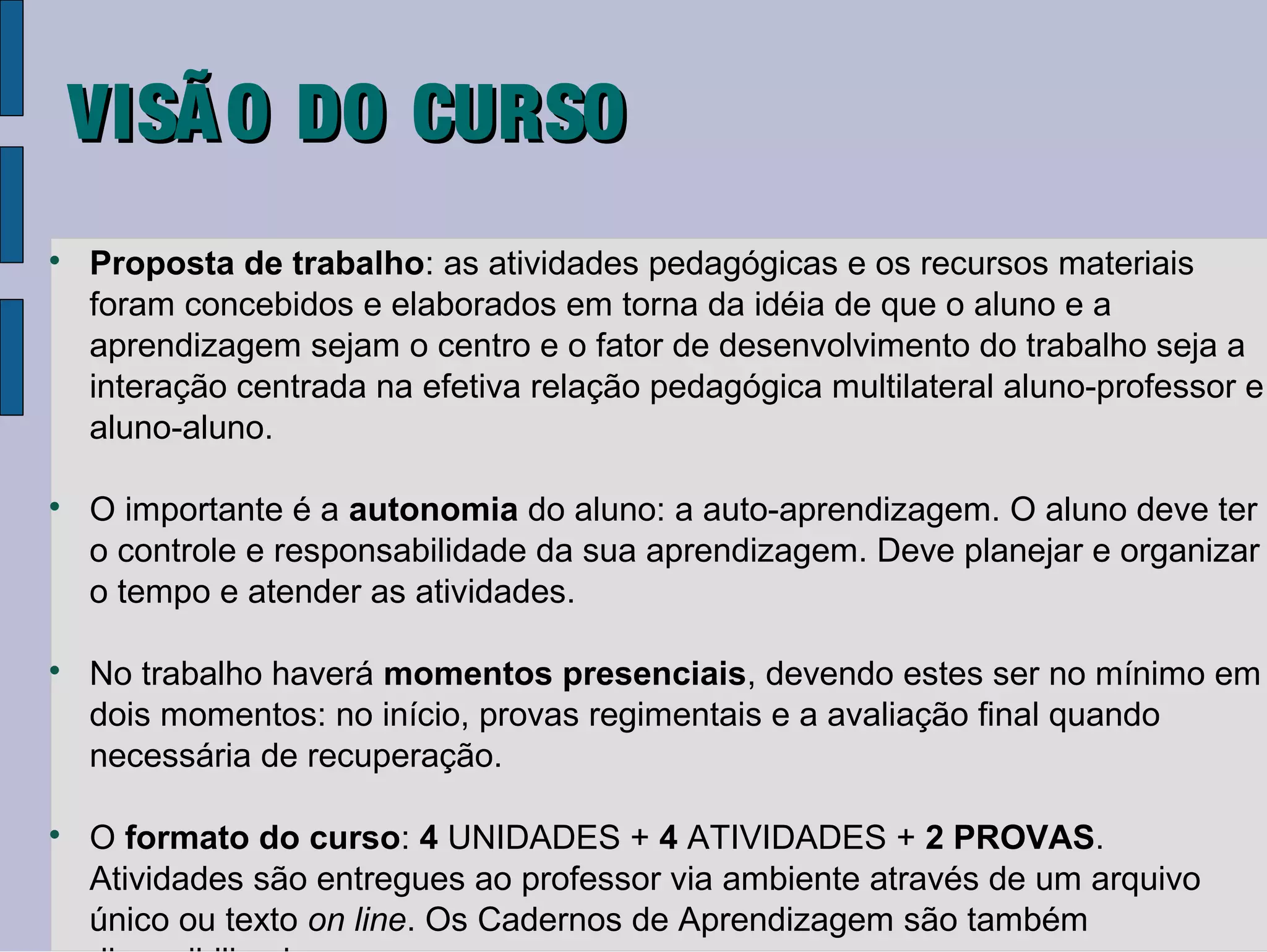 VISÃ O DO CURSO

    Proposta de trabalho: as atividades pedagógicas e os recursos materiais
    foram concebidos e elaborados em torna da idéia de que o aluno e a
    aprendizagem sejam o centro e o fator de desenvolvimento do trabalho seja a
    interação centrada na efetiva relação pedagógica multilateral aluno-professor e
    aluno-aluno.


    O importante é a autonomia do aluno: a auto-aprendizagem. O aluno deve ter
    o controle e responsabilidade da sua aprendizagem. Deve planejar e organizar
    o tempo e atender as atividades.


    No trabalho haverá momentos presenciais, devendo estes ser no mínimo em
    dois momentos: no início, provas regimentais e a avaliação final quando
    necessária de recuperação.


    O formato do curso: 4 UNIDADES + 4 ATIVIDADES + 2 PROVAS.
    Atividades são entregues ao professor via ambiente através de um arquivo
    único ou texto on line. Os Cadernos de Aprendizagem são também
 