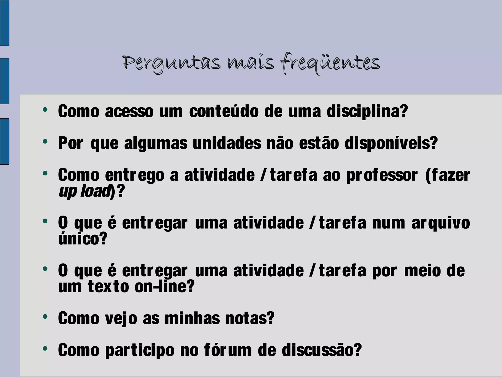 Perguntas mais freqüentes

    Como acesso um conteúdo de uma disciplina?

    Por que algumas unidades não estão disponíveis?

    Como entr ego a atividade / tar efa ao pr ofessor (fazer
    up load)?

    O que é entr egar uma atividade / tar efa num ar quivo
    único?

    O que é entr egar uma atividade / tar efa por meio de
    um texto on-line?

    Como vejo as minhas notas?

    Como par ticipo no fór um de discussão?
 