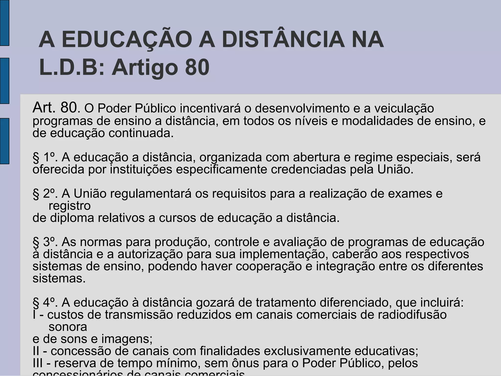 A EDUCAÇÃO A DISTÂNCIA NA
 L.D.B: Artigo 80
Art. 80. O Poder Público incentivará o desenvolvimento e a veiculação
programas de ensino a distância, em todos os níveis e modalidades de ensino, e
de educação continuada.
§ 1º. A educação a distância, organizada com abertura e regime especiais, será
oferecida por instituições especificamente credenciadas pela União.
§ 2º. A União regulamentará os requisitos para a realização de exames e
   registro
de diploma relativos a cursos de educação a distância.
§ 3º. As normas para produção, controle e avaliação de programas de educação
à distância e a autorização para sua implementação, caberão aos respectivos
sistemas de ensino, podendo haver cooperação e integração entre os diferentes
sistemas.
§ 4º. A educação à distância gozará de tratamento diferenciado, que incluirá:
I - custos de transmissão reduzidos em canais comerciais de radiodifusão
     sonora
e de sons e imagens;
II - concessão de canais com finalidades exclusivamente educativas;
III - reserva de tempo mínimo, sem ônus para o Poder Público, pelos
 