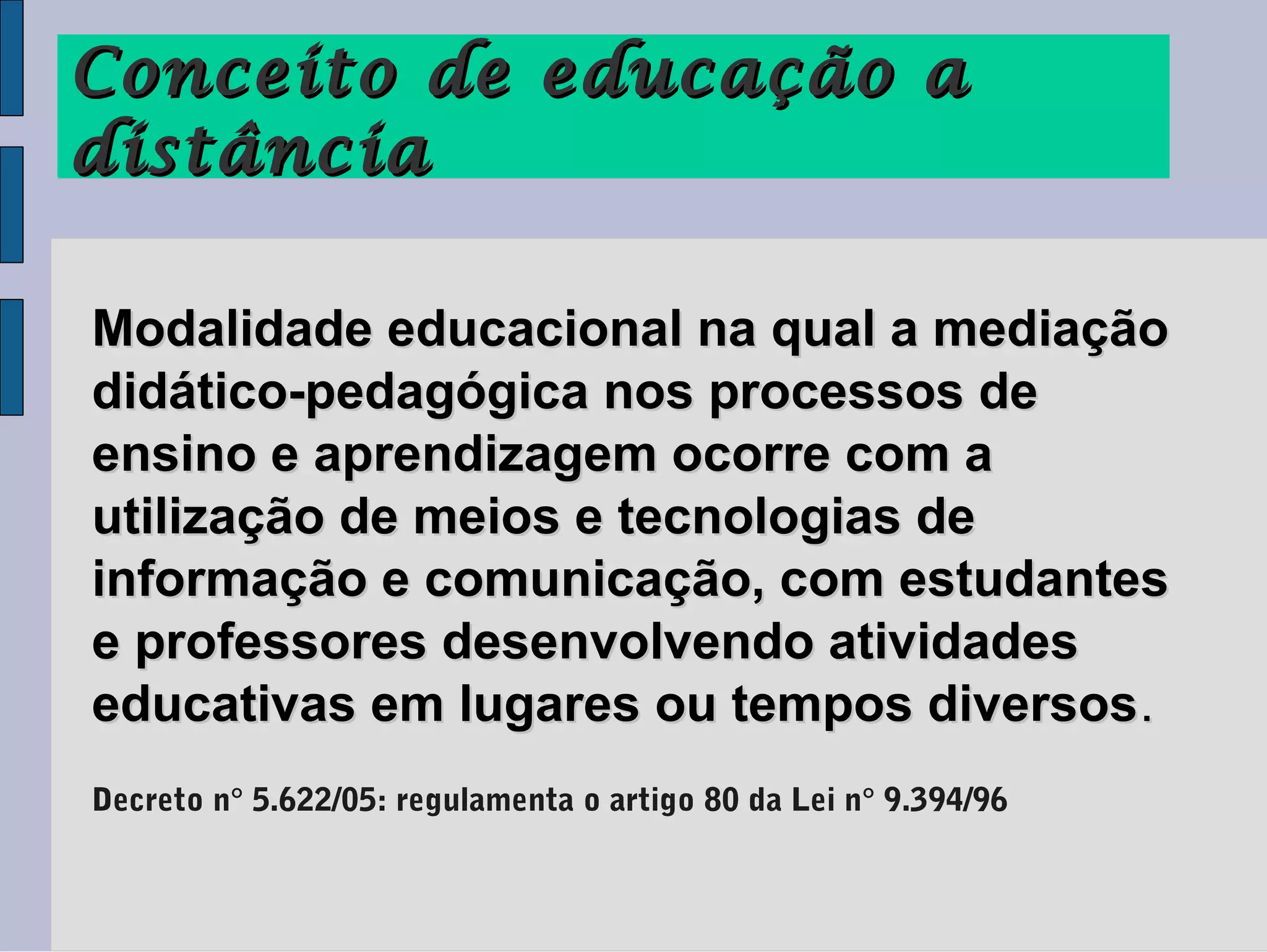 Conceito de educação a
distância

Modalidade educacional na qual a mediação
didático-pedagógica nos processos de
ensino e aprendizagem ocorre com a
utilização de meios e tecnologias de
informação e comunicação, com estudantes
e professores desenvolvendo atividades
educativas em lugares ou tempos diversos .
Decreto n° 5.622/05: regulamenta o artigo 80 da Lei n° 9.394/96
 