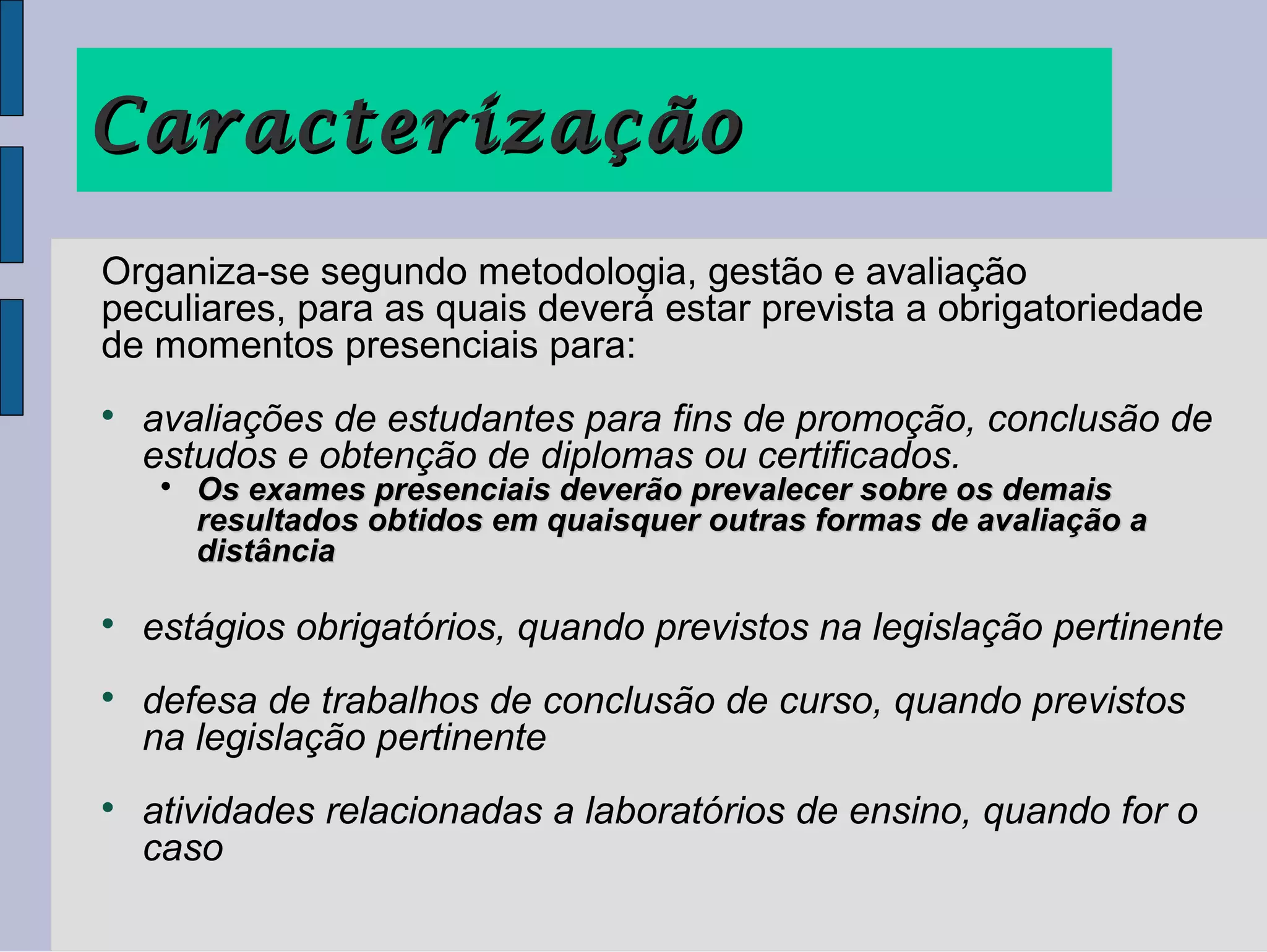 Caracterização
Organiza-se segundo metodologia, gestão e avaliação
peculiares, para as quais deverá estar prevista a obrigatoriedade
de momentos presenciais para:

    avaliações de estudantes para fins de promoção, conclusão de
    estudos e obtenção de diplomas ou certificados.
     
         Os exames presenciais deverão prevalecer sobre os demais
         resultados obtidos em quaisquer outras formas de avaliação a
         distância


    estágios obrigatórios, quando previstos na legislação pertinente

    defesa de trabalhos de conclusão de curso, quando previstos
    na legislação pertinente

    atividades relacionadas a laboratórios de ensino, quando for o
    caso
 