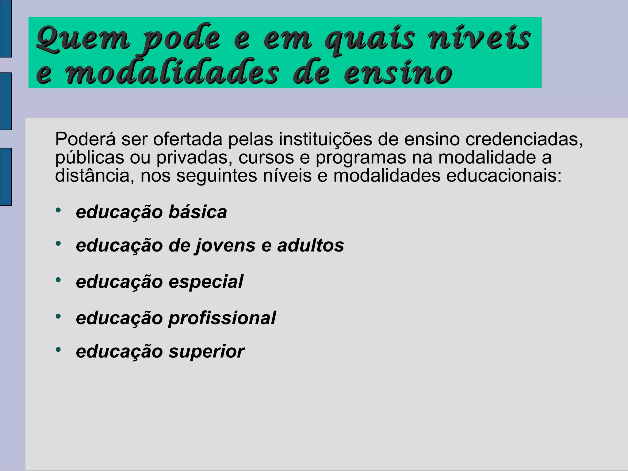 Quem pode e em quais níveis
e modalidades de ensino

 Poderá ser ofertada pelas instituições de ensino credenciadas,
 públicas ou privadas, cursos e programas na modalidade a
 distância, nos seguintes níveis e modalidades educacionais:
 
     educação básica
 
     educação de jovens e adultos
 
     educação especial
 
     educação profissional
 
     educação superior
 