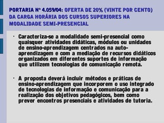 PORTARIA N° 4.059/04: OFERTA DE 20% (VINTE POR CENTO)
DA CARGA HORÁRIA DOS CURSOS SUPERIORES NA
MODALIDADE SEMI-PRESENCIAL

 •
     Car acter iza-se a modalidade semi-pr esencial como
     quaisquer atividades didáticas, módulos ou unidades
     de ensino-apr endizagem centr ados na auto-
     apr endizagem e com a mediação de r ecur sos didáticos
     or ganizados em difer entes supor tes de infor mação
     que utilizem tecnologias de comunicação r emota.

 •
     A pr oposta dever á incluir métodos e pr áticas de
     ensino-apr endizagem que incor por em o uso integr ado
     de tecnologias de infor mação e comunicação par a a
     r ealização dos objetivos pedagógicos, bem como
     pr ever encontr os pr esenciais e atividades de tutor ia.
 
