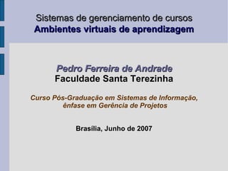 Sistemas de gerenciamento de cursos
 Ambientes virtuais de aprendizagem



      Pedro Ferreira de Andrade
      Faculdade Santa Terezinha

Curso Pós-Graduação em Sistemas de Informação,
         ênfase em Gerência de Projetos


            Brasília, Junho de 2007
 