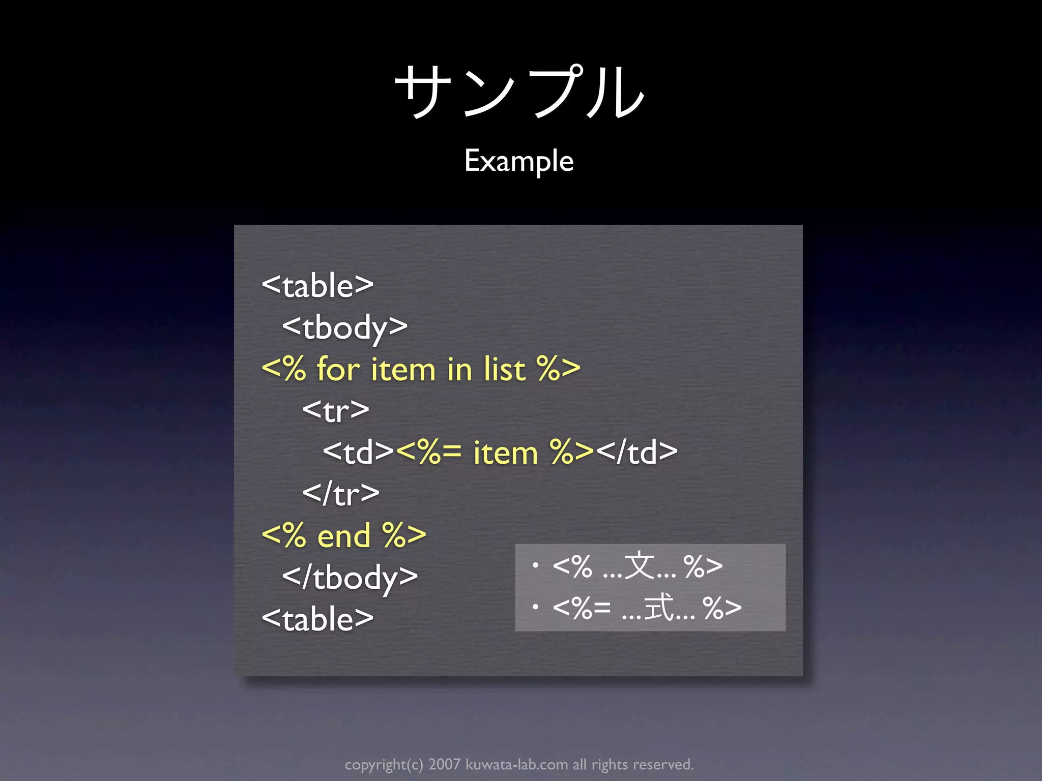 Example


<table>
 <tbody>
<% for item in list %>
  <tr>
    <td><%= item %></td>
  </tr>
<% end %>
 </tbody>            <% ... ... %>
<table>              <%= ... ... %>



      copyright(c) 2007 kuwata-lab.com all rights reserved.
 