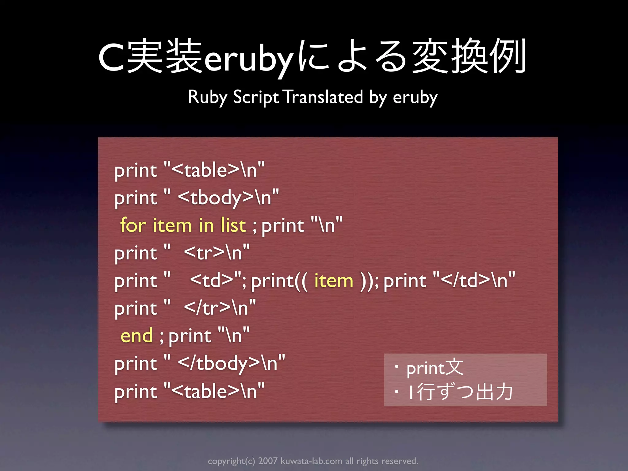 C         eruby
        Ruby Script Translated by eruby


print "<table>n"
print " <tbody>n"
 for item in list ; print "n"
print " <tr>n"
print " <td>"; print(( item )); print "</td>n"
print " </tr>n"
 end ; print "n"
print " </tbody>n"                print
print "<table>n"                  1


          copyright(c) 2007 kuwata-lab.com all rights reserved.
 