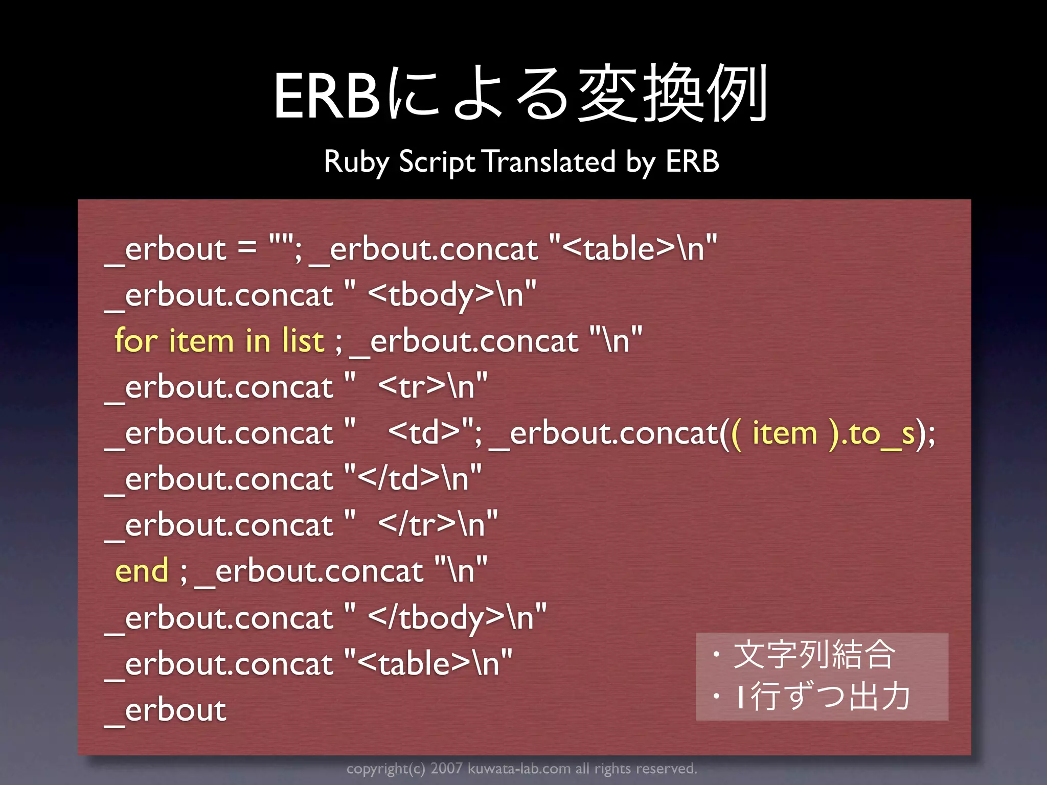 ERB
              Ruby Script Translated by ERB

_erbout = ""; _erbout.concat "<table>n"
_erbout.concat " <tbody>n"
 for item in list ; _erbout.concat "n"
_erbout.concat " <tr>n"
_erbout.concat " <td>"; _erbout.concat(( item ).to_s);
_erbout.concat "</td>n"
_erbout.concat " </tr>n"
 end ; _erbout.concat "n"
_erbout.concat " </tbody>n"
_erbout.concat "<table>n"
_erbout                                  1
               copyright(c) 2007 kuwata-lab.com all rights reserved.
 