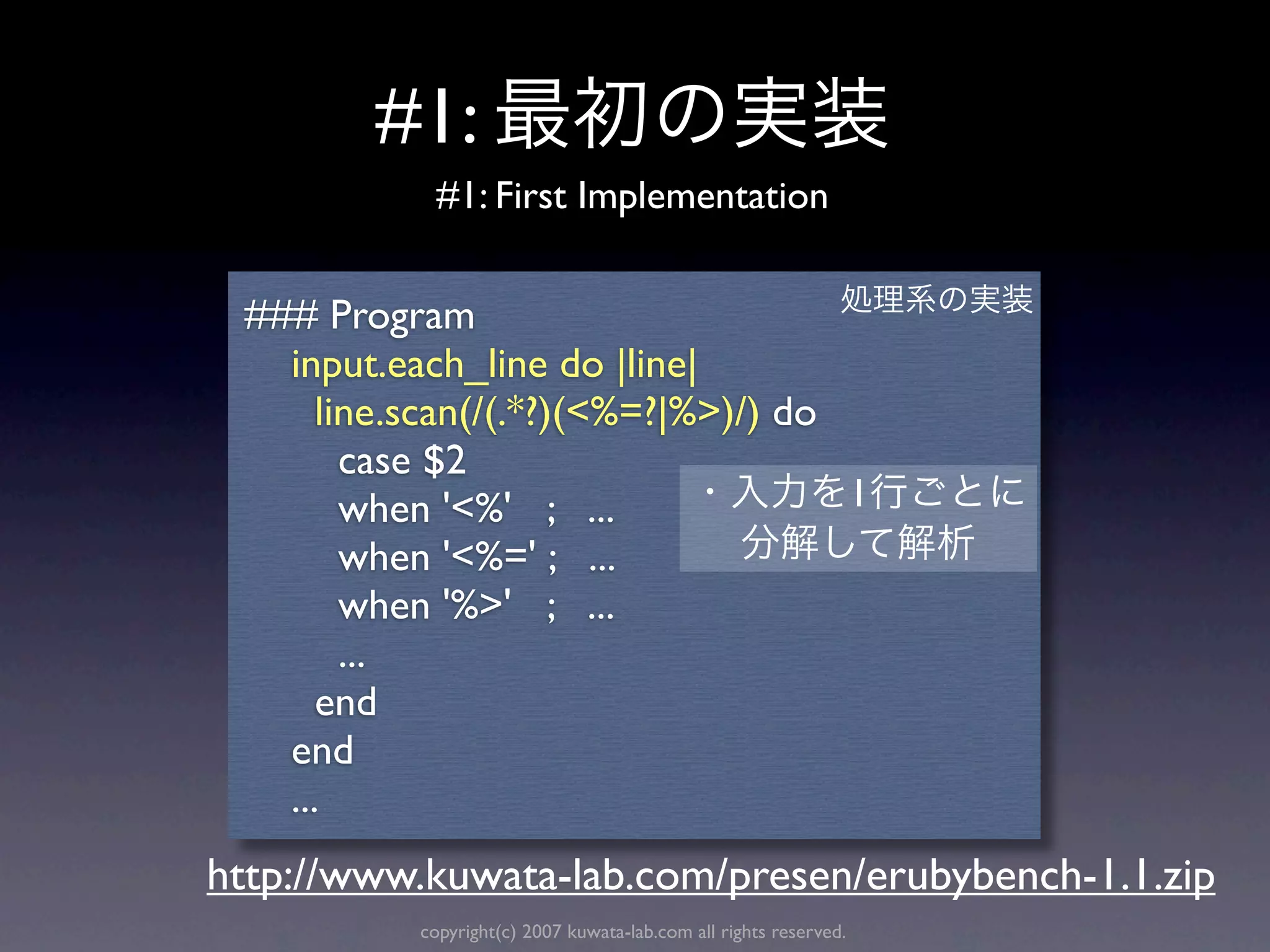#1:
            #1: First Implementation


 ### Program
   input.each_line do |line|
      line.scan(/(.*?)(<%=?|%>)/) do
        case $2
        when '<%' ; ...              1
        when '<%=' ; ...
        when '%>' ; ...
        ...
      end
   end
   ...
http://www.kuwata-lab.com/presen/erubybench-1.1.zip
           copyright(c) 2007 kuwata-lab.com all rights reserved.
 