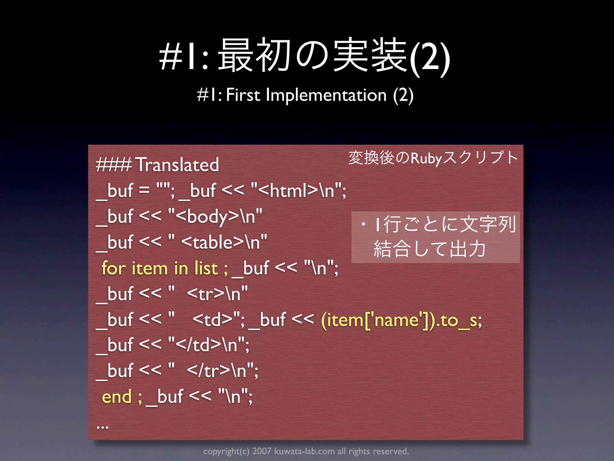 #1:                                                      (2)
           #1: First Implementation (2)


                                    Ruby
### Translated
_buf = ""; _buf << "<html>n";
_buf << "<body>n"                1
_buf << " <table>n"
 for item in list ; _buf << "n";
_buf << " <tr>n"
_buf << " <td>"; _buf << (item['name']).to_s;
_buf << "</td>n";
_buf << " </tr>n";
 end ; _buf << "n";
...
            copyright(c) 2007 kuwata-lab.com all rights reserved.
 