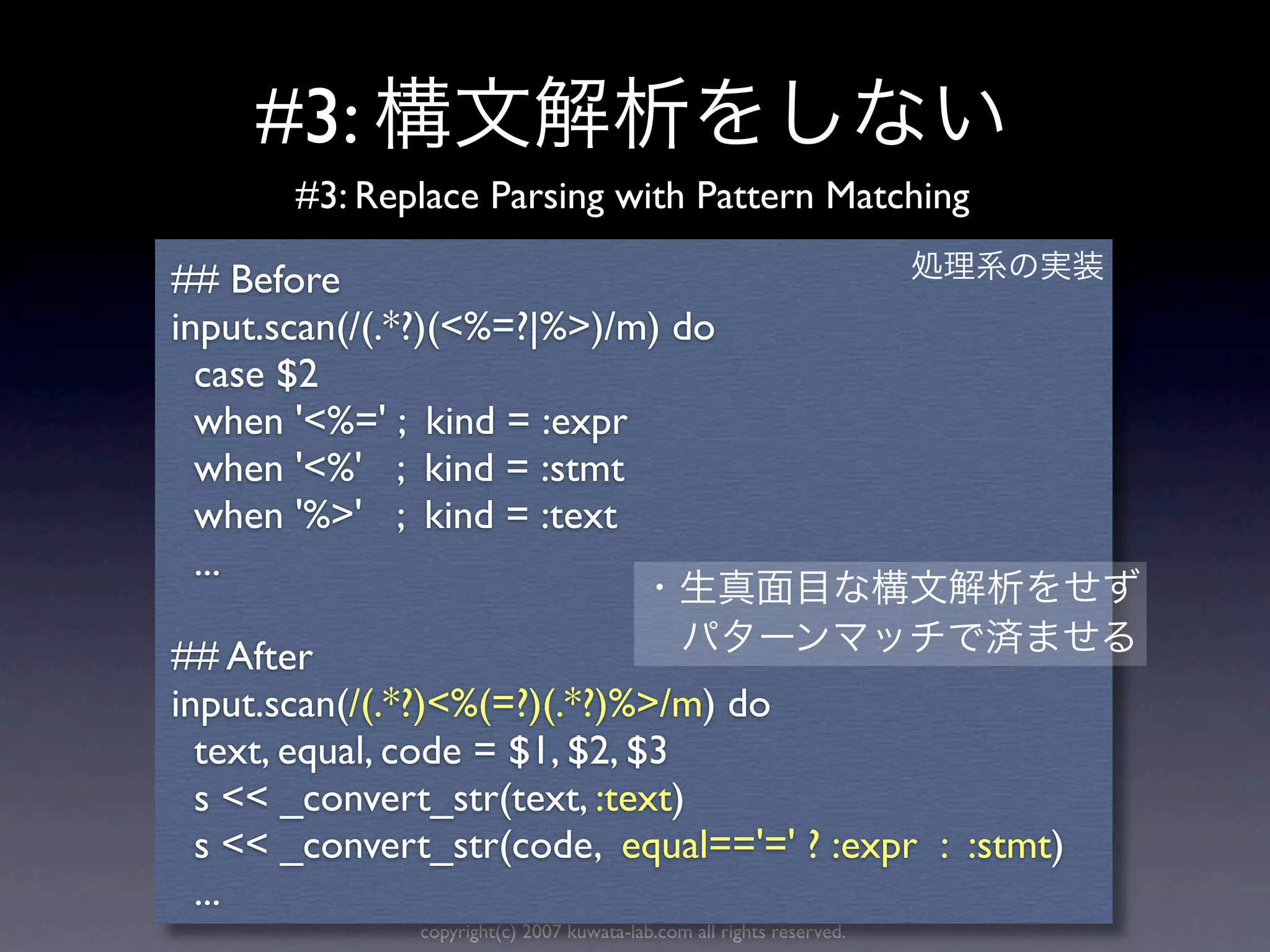 #3:
       #3: Replace Parsing with Pattern Matching

## Before
input.scan(/(.*?)(<%=?|%>)/m) do
  case $2
  when '<%=' ; kind = :expr
  when '<%' ; kind = :stmt
  when '%>' ; kind = :text
  ...

## After
input.scan(/(.*?)<%(=?)(.*?)%>/m) do
  text, equal, code = $1, $2, $3
  s << _convert_str(text, :text)
  s << _convert_str(code, equal=='=' ? :expr : :stmt)
  ...
              copyright(c) 2007 kuwata-lab.com all rights reserved.
 