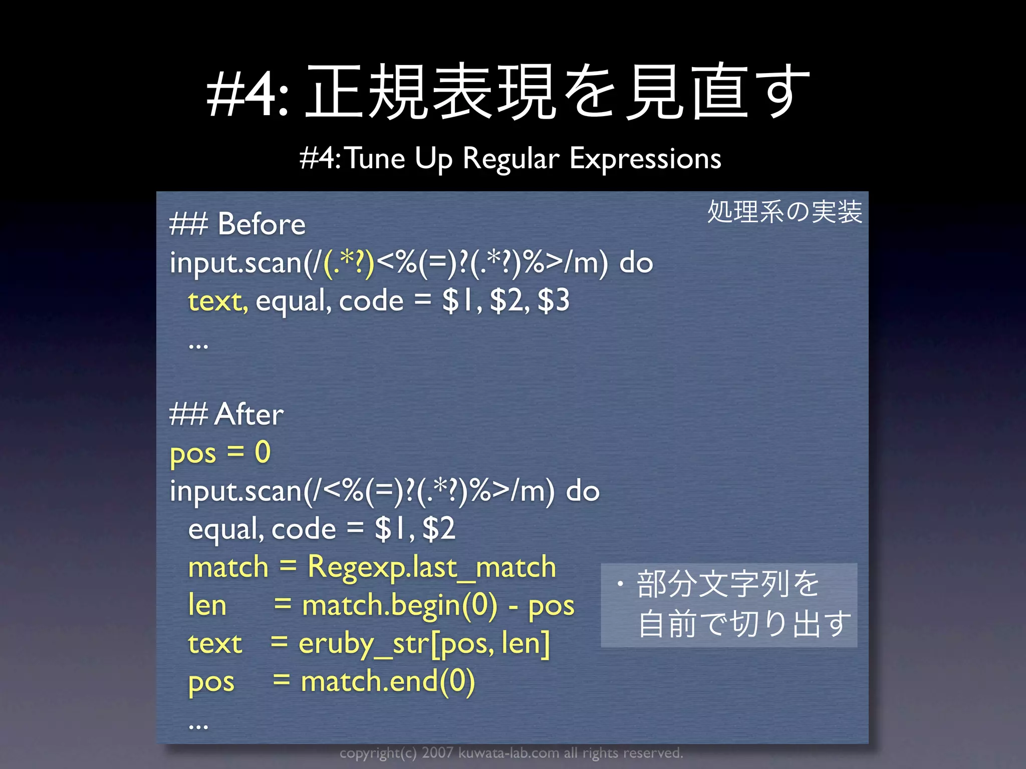 #4:
         #4: Tune Up Regular Expressions

## Before
input.scan(/(.*?)<%(=)?(.*?)%>/m) do
  text, equal, code = $1, $2, $3
  ...

## After
pos = 0
input.scan(/<%(=)?(.*?)%>/m) do
  equal, code = $1, $2
  match = Regexp.last_match
  len = match.begin(0) - pos
  text = eruby_str[pos, len]
  pos = match.end(0)
  ...
            copyright(c) 2007 kuwata-lab.com all rights reserved.
 