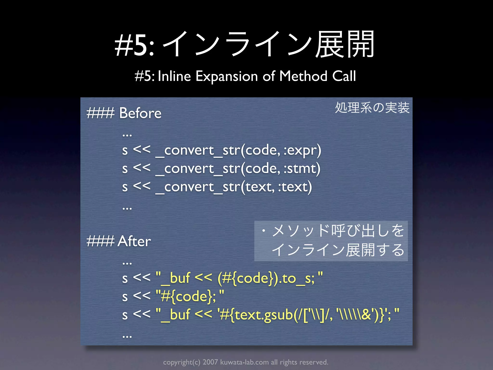 #5:
        #5: Inline Expansion of Method Call

### Before
    ...
    s << _convert_str(code, :expr)
    s << _convert_str(code, :stmt)
    s << _convert_str(text, :text)
    ...

### After
    ...
    s << "_buf << (#{code}).to_s; "
    s << "#{code}; "
    s << "_buf << '#{text.gsub(/[']/, '&')}'; "
    ...
             copyright(c) 2007 kuwata-lab.com all rights reserved.
 