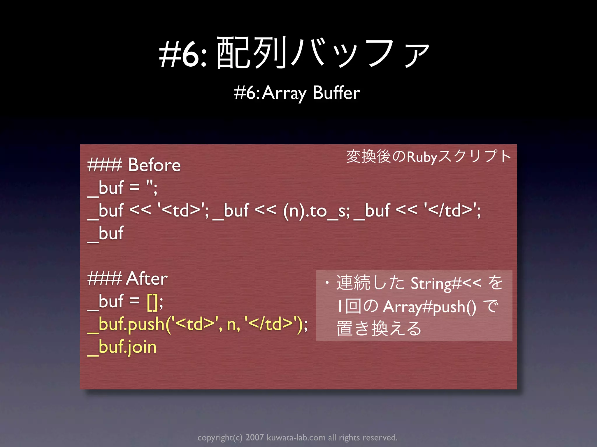#6:
                       #6: Array Buffer


                                                                      Ruby
### Before
_buf = '';
_buf << '<td>'; _buf << (n).to_s; _buf << '</td>';
_buf

### After                                                         String#<<
_buf = [];                                        1            Array#push()
_buf.push('<td>', n, '</td>');
_buf.join



              copyright(c) 2007 kuwata-lab.com all rights reserved.
 