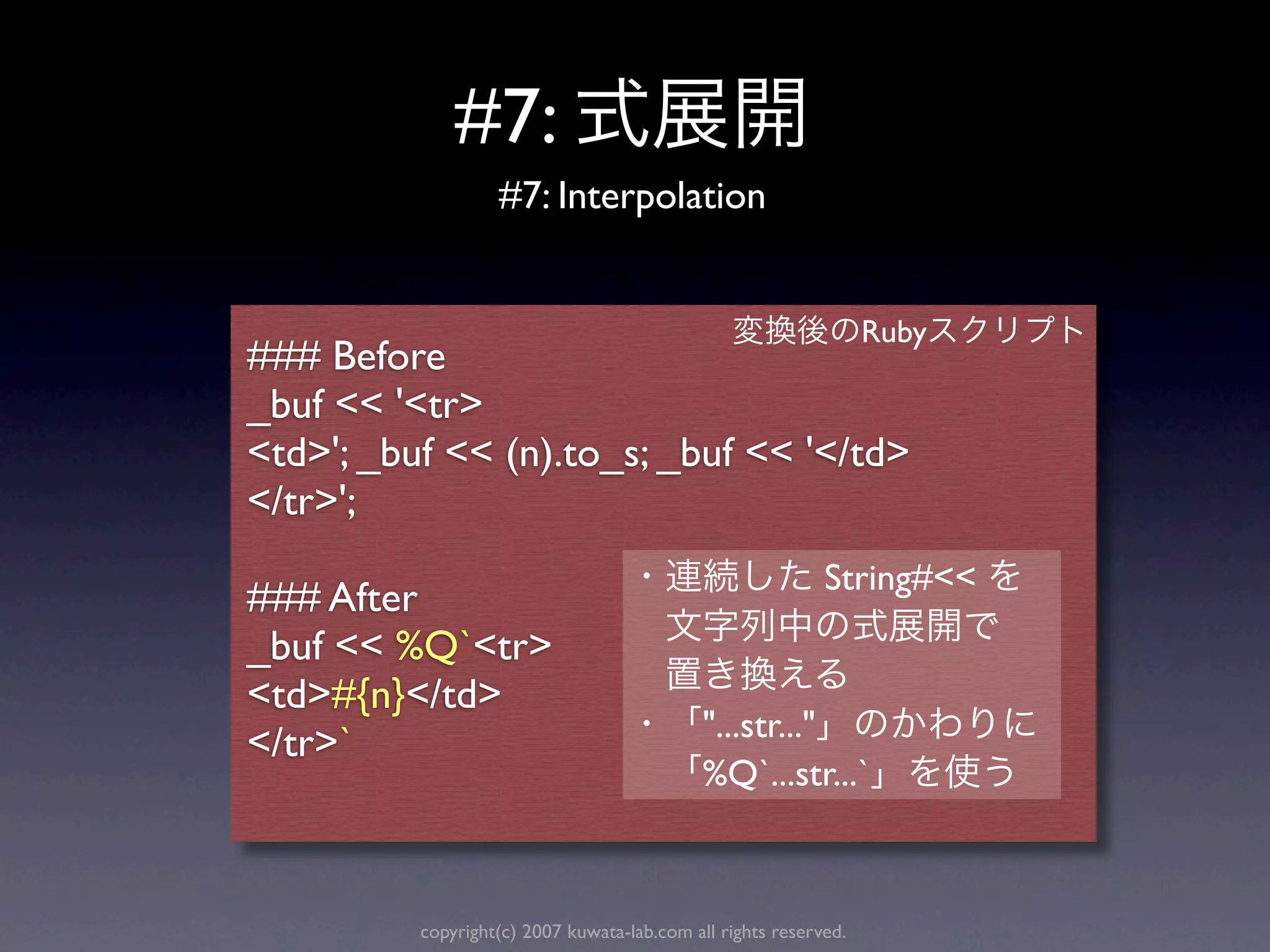 #7:
                   #7: Interpolation


                                                                  Ruby
### Before
_buf << '<tr>
<td>'; _buf << (n).to_s; _buf << '</td>
</tr>';
                                                            String#<<
### After
_buf << %Q`<tr>
<td>#{n}</td>
                                             "...str..."
</tr>`
                                             %Q`...str...`



          copyright(c) 2007 kuwata-lab.com all rights reserved.
 