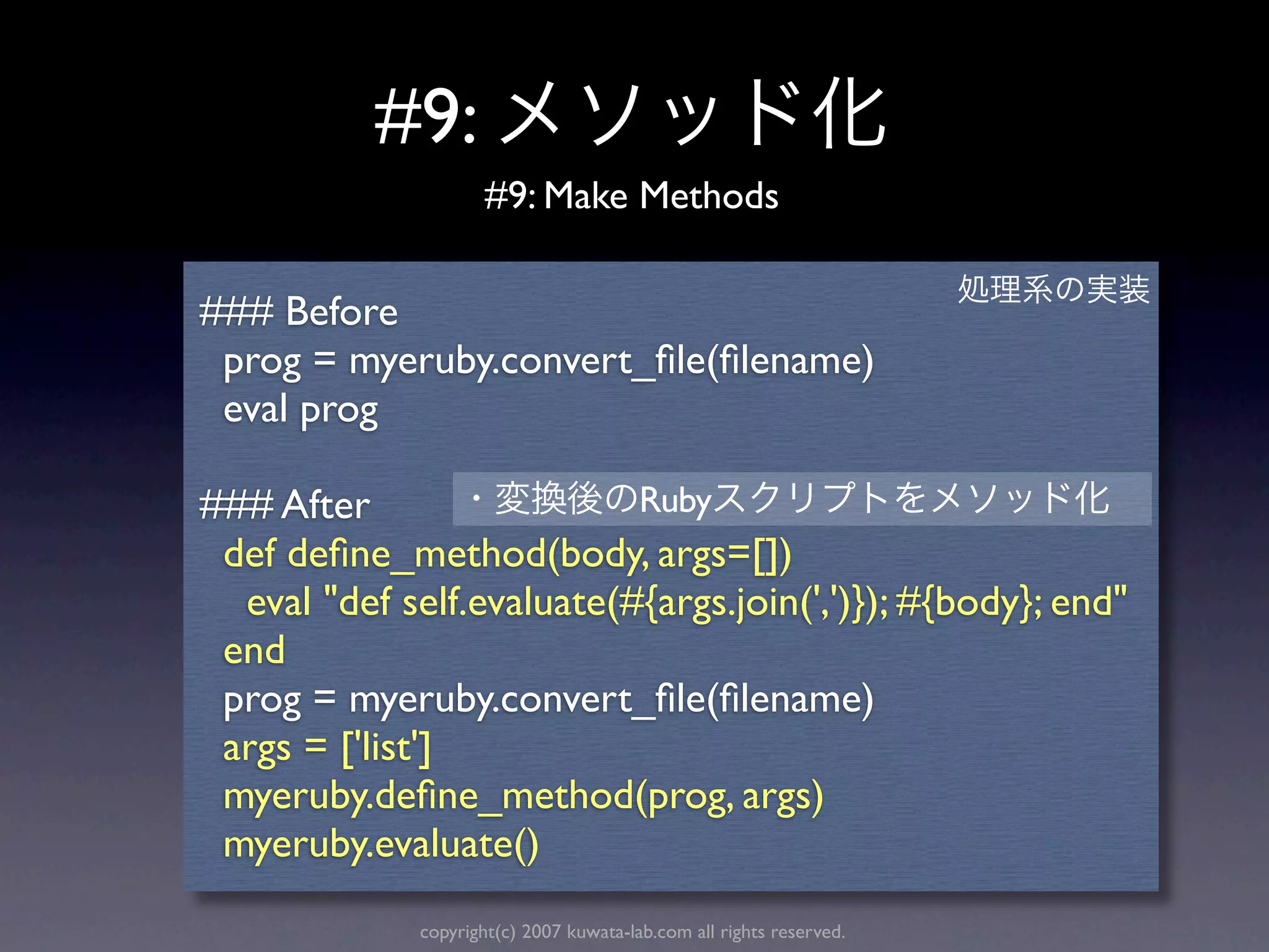 #9:
                      #9: Make Methods

### Before
 prog = myeruby.convert_ﬁle(ﬁlename)
 eval prog

### After                  Ruby
 def deﬁne_method(body, args=[])
  eval "def self.evaluate(#{args.join(',')}); #{body}; end"
 end
 prog = myeruby.convert_ﬁle(ﬁlename)
 args = ['list']
 myeruby.deﬁne_method(prog, args)
 myeruby.evaluate()
              copyright(c) 2007 kuwata-lab.com all rights reserved.
 
