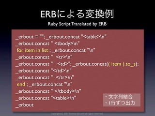 ERB
              Ruby Script Translated by ERB

_erbout = ""; _erbout.concat "<table>n"
_erbout.concat " <tbody>n"
 for item in list ; _erbout.concat "n"
_erbout.concat " <tr>n"
_erbout.concat " <td>"; _erbout.concat(( item ).to_s);
_erbout.concat "</td>n"
_erbout.concat " </tr>n"
 end ; _erbout.concat "n"
_erbout.concat " </tbody>n"
_erbout.concat "<table>n"
_erbout                                  1
               copyright(c) 2007 kuwata-lab.com all rights reserved.
 