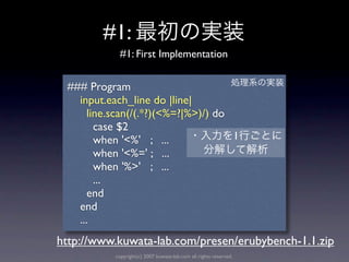 #1:
            #1: First Implementation


 ### Program
   input.each_line do |line|
      line.scan(/(.*?)(<%=?|%>)/) do
        case $2
        when '<%' ; ...              1
        when '<%=' ; ...
        when '%>' ; ...
        ...
      end
   end
   ...
http://www.kuwata-lab.com/presen/erubybench-1.1.zip
           copyright(c) 2007 kuwata-lab.com all rights reserved.
 