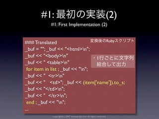 #1:                                                      (2)
           #1: First Implementation (2)


                                    Ruby
### Translated
_buf = ""; _buf << "<html>n";
_buf << "<body>n"                1
_buf << " <table>n"
 for item in list ; _buf << "n";
_buf << " <tr>n"
_buf << " <td>"; _buf << (item['name']).to_s;
_buf << "</td>n";
_buf << " </tr>n";
 end ; _buf << "n";
...
            copyright(c) 2007 kuwata-lab.com all rights reserved.
 
