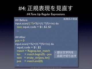 #4:
         #4: Tune Up Regular Expressions

## Before
input.scan(/(.*?)<%(=)?(.*?)%>/m) do
  text, equal, code = $1, $2, $3
  ...

## After
pos = 0
input.scan(/<%(=)?(.*?)%>/m) do
  equal, code = $1, $2
  match = Regexp.last_match
  len = match.begin(0) - pos
  text = eruby_str[pos, len]
  pos = match.end(0)
  ...
            copyright(c) 2007 kuwata-lab.com all rights reserved.
 