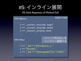 #5:
        #5: Inline Expansion of Method Call

### Before
    ...
    s << _convert_str(code, :expr)
    s << _convert_str(code, :stmt)
    s << _convert_str(text, :text)
    ...

### After
    ...
    s << "_buf << (#{code}).to_s; "
    s << "#{code}; "
    s << "_buf << '#{text.gsub(/[']/, '&')}'; "
    ...
             copyright(c) 2007 kuwata-lab.com all rights reserved.
 