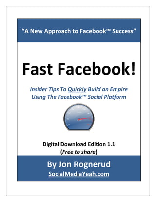 “A New Approach to Facebook™ Success”




Fast Facebook!
  Insider Tips To Quickly Build an Empire
   Using The Facebook™ Social Platform




       Digital Download Edition 1.1
               (Free to share)

        By Jon Rognerud
         SocialMediaYeah.com
 