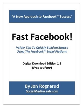 “A New Approach to Facebook™ Success”
Fast Facebook!
Insider Tips To Quickly Build an Empire
Using The Facebook™ Social Platform
Digital Download Edition 1.1
(Free to share)
By Jon Rognerud
SocialMediaYeah.com
 