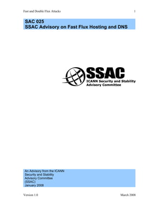 Fast and Double Flux Attacks                    1


 SAC 025
 SSAC Advisory on Fast Flux Hosting and DNS




 An Advisory from the ICANN
 Security and Stability
 Advisory Committee
 (SSAC)
 January 2008


Version 1.0                             March 2008