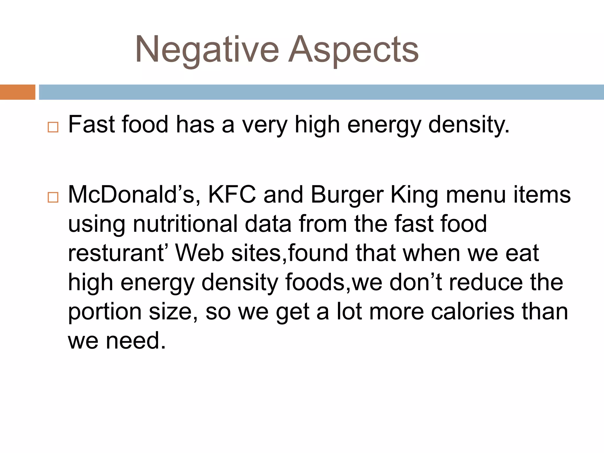 Negative Aspects
 Fast food has a very high energy density.
 McDonald’s, KFC and Burger King menu items
using nutritional data from the fast food
resturant’ Web sites,found that when we eat
high energy density foods,we don’t reduce the
portion size, so we get a lot more calories than
we need.
 