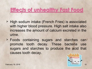  High sodium intake (French Fries) is associated
with higher blood pressure. High salt intake also
increases the amount of calcium excreted in the
urine.
 Foods containing sugars and starches can
promote tooth decay. These bacteria use
sugars and starches to produce the acid that
causes tooth decay.
February 19, 2016 10
 