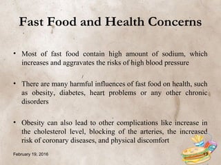 Fast Food and Health Concerns
• Most of fast food contain high amount of sodium, which
increases and aggravates the risks of high blood pressure
• There are many harmful influences of fast food on health, such
as obesity, diabetes, heart problems or any other chronic
disorders
• Obesity can also lead to other complications like increase in
the cholesterol level, blocking of the arteries, the increased
risk of coronary diseases, and physical discomfort
February 19, 2016 13
 