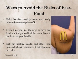 Ways to Avoid the Risks of Fast-
Food
• Make fast-food weekly event and slowly
reduce the consumption of it
• Every time you feel the urge to have fast
food, remind yourself of the bad effects it
can have on your health
• Pick out healthy salads, and other food
items which will minimize if not eliminate
the risks
February 19, 2016 14
 