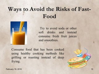 Ways to Avoid the Risks of Fast-
Food
Try to avoid soda or other
soft drinks and instead
consume fresh fruit juices
and smoothies.
Consume food that has been cooked
using healthy cooking methods like
grilling or roasting instead of deep
frying.
February 19, 2016 15
 