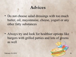 Advices
• Do not choose salad dressings with too much
butter, oil, mayonnaise, cheese, yogurt or any
other fatty substances
• Always try and look for healthier options like
burgers with grilled patties and lots of greens
as well
February 19, 2016 16
 