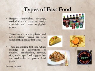 Types of Fast Food
• Burgers, sandwiches, hot-dogs,
cold drinks and soda are easily
available and have negligible
prices
• Tacos, nachos, and vegetarian and
non-vegetarian wraps are also
some of the popular fast foods
• There are chinese fast food which
includes an assortment of
noodles, manchurians, momos,
rice, and crispy fried nuggets that
are sold either at proper food
joints
February 19, 2016 5
 