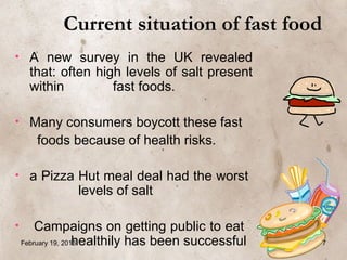 • A new survey in the UK revealed
that: often high levels of salt present
within fast foods.
• Many consumers boycott these fast
foods because of health risks.
• a Pizza Hut meal deal had the worst
levels of salt
• Campaigns on getting public to eat
healthily has been successful
Current situation of fast food
February 19, 2016 7
 