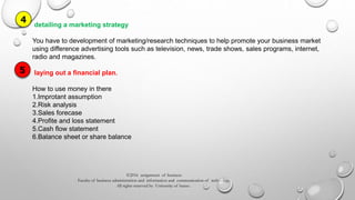©2016 assignment of business
Faculty of business administration and information and communication of technology
All rights reserved by University of burao .
detailing a marketing strategy
You have to development of marketing/research techniques to help promote your business market
using difference advertising tools such as television, news, trade shows, sales programs, internet,
radio and magazines.
laying out a financial plan.
How to use money in there
1.Improtant assumption
2.Risk analysis
3.Sales forecase
4.Profite and loss statement
5.Cash flow statement
6.Balance sheet or share balance
4
5
 