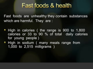 Fast foods & health Fast  foods  are  unhealthy they contain  substances  which are harmful.  They  are : High  in  calories  (  the  range  is  900  to  1,800  calories  or  33  to  90  %  of  total    daily  calories  for  young  people )   High  in  sodium  (  many  meals  range  from  1,000  to  2,515  milligrams  )   