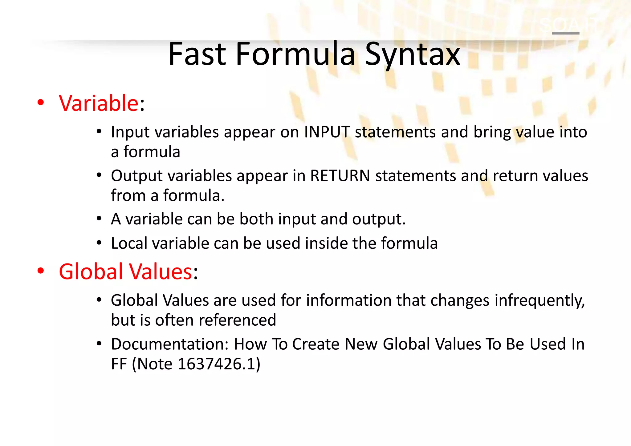 SOA IT
Fast Formula Syntax
• Variable:
• Input variables appear on INPUT statements and bring value into
a formula
• Output variables appear in RETURN statements and return values
from a formula.
• A variable can be both input and output.
• Local variable can be used inside the formula
• Global Values:
• Global Values are used for information that changes infrequently,
but is often referenced
• Documentation: How To Create New Global Values To Be Used In
FF (Note 1637426.1)
 