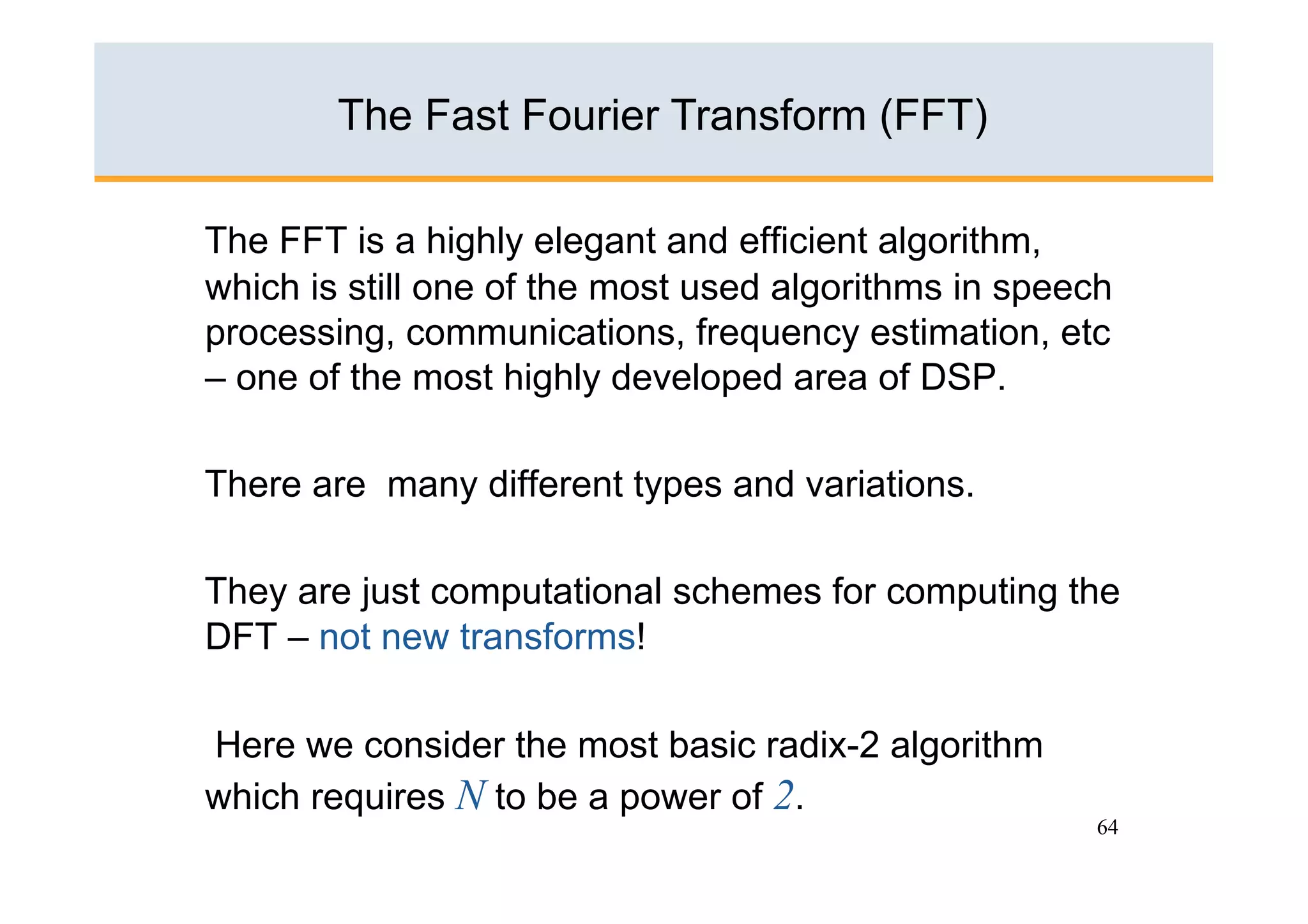 The Fast Fourier Transform (FFT)

The FFT is a highly elegant and efficient algorithm,
which is still one of the most used algorithms in speech
processing, communications, frequency estimation, etc
– one of the most highly developed area of DSP.

There are many different types and variations.

They are just computational schemes for computing the
DFT – not new transforms!

Here we consider the most basic radix-2 algorithm
which requires N to be a power of 2.
                                                       64
 